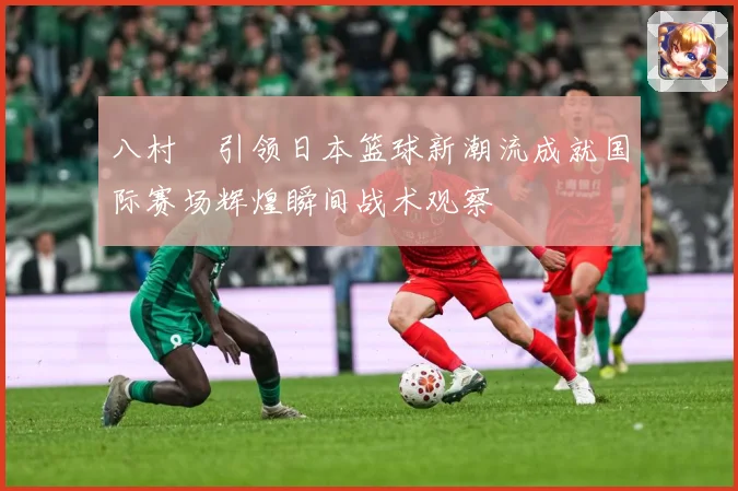 八村塁引领日本篮球新潮流成就国际赛场辉煌瞬间战术观察