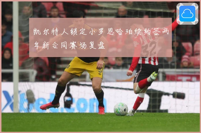 凯尔特人锁定小罗恩哈珀续约签两年新合同赛场复盘