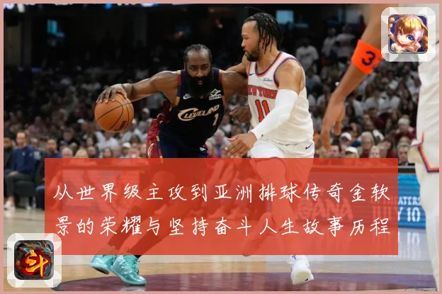 从世界级主攻到亚洲排球传奇金软景的荣耀与坚持奋斗人生故事历程