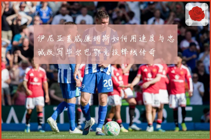 伊尼亚基威廉姆斯如何用速度与忠诚改写毕尔巴鄂竞技锋线传奇