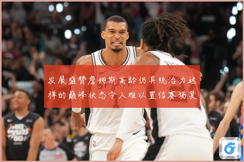发展盛赞詹姆斯高龄仍具统治力这样的巅峰状态令人难以置信赛场复盘