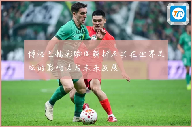 博格巴精彩瞬间解析及其在世界足坛的影响力与未来发展