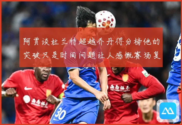 阿贾谈杜兰特超越乔丹得分榜他的突破只是时间问题让人感慨赛场复盘