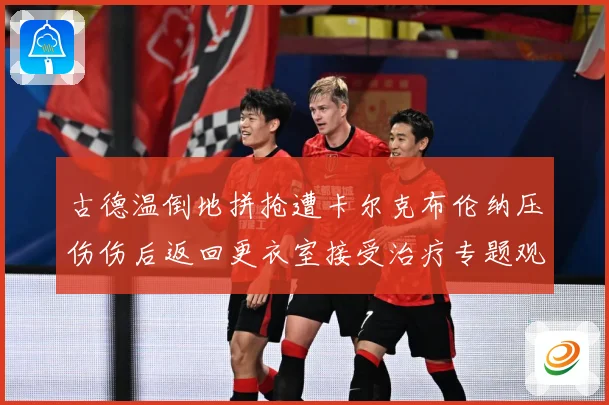 古德温倒地拼抢遭卡尔克布伦纳压伤伤后返回更衣室接受治疗专题观察